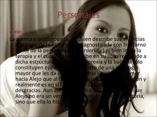 Personajes Cielo La autora o protagonista, es quien describe sus vivencias a lo largo de la historia. Es diagnosticada con trastorno límite de la personalidad (Borderline) ni bien inicia la terapia y el cuadro que describe en su libro responde a dicha estructura mental. La anorexia y la bulimia sólo constituyen epifenómenos dentro de una patología mayor que les da encuadre. Tiene un obsesivo amor hacia Alejo que al final solo le ayuda a su destrucción y realmente es en sí la causa de casi todas sus desgracias. Aun así, Cielo al final del libro admite que Alejo no era un verdadero protagonista en su historia, sino que ella lo hizo protagonista. 