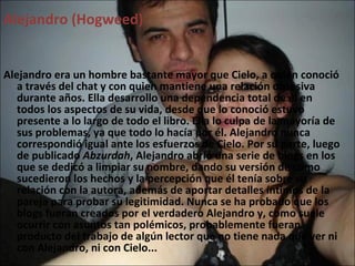 Alejandro (Hogweed) Alejandro era un hombre bastante mayor que Cielo, a quien conoció a través del chat y con quien mantiene una relación obsesiva durante años. Ella desarrollo una dependencia total de él en todos los aspectos de su vida, desde que lo conoció estuvo presente a lo largo de todo el libro. Ella lo culpa de la mayoría de sus problemas, ya que todo lo hacía por él. Alejandro nunca correspondió igual ante los esfuerzos de Cielo. Por su parte, luego de publicado  Abzurdah , Alejandro abrió una serie de blogs en los que se dedicó a limpiar su nombre, dando su versión de cómo sucedieron los hechos y la percepción que él tenía sobre su relación con la autora, además de aportar detalles íntimos de la pareja para probar su legitimidad. Nunca se ha probado que los blogs fueran creados por el verdadero Alejandro y, como suele ocurrir con asuntos tan polémicos, probablemente fueran producto del trabajo de algún lector que no tiene nada que ver ni con Alejandro, ni con Cielo... 