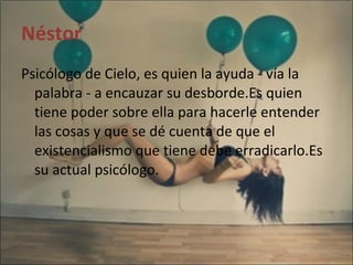 Néstor Psicólogo de Cielo, es quien la ayuda - vía la palabra - a encauzar su desborde.Es quien tiene poder sobre ella para hacerle entender las cosas y que se dé cuenta de que el existencialismo que tiene debe erradicarlo.Es su actual psicólogo. 