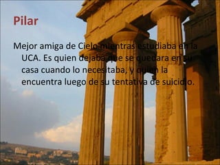 Pilar Mejor amiga de Cielo mientras estudiaba en la UCA. Es quien dejaba que se quedara en su casa cuando lo necesitaba, y quien la encuentra luego de su tentativa de suicidio. 