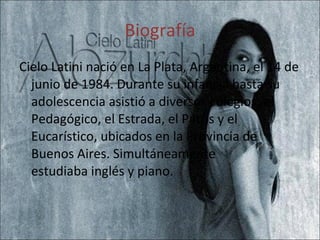 Biografía Cielo Latini nació en La Plata, Argentina, el 14 de junio de 1984. Durante su infancia hasta su adolescencia asistió a diversos colegios: el Pedagógico, el Estrada, el Patris y el Eucarístico, ubicados en la Provincia de Buenos Aires. Simultáneamente estudiaba inglés y piano. 