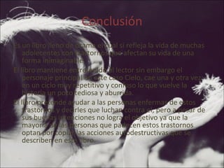 Conclusión Es un libro lleno de drama el cual si refleja la vida de muchas adolecentes con trastornos que afectan su vida de una forma inimaginable. El libro mantiene entretenido al lector sin embargo el personaje principal en este caso Cielo, cae una y otra vez en un ciclo muy repetitivo y confuso lo que vuelve la historia un poco tediosa y aburrida. El libro pretende ayudar a las personas enfermas de estos trastornos y decirles que luchan contra el, pero a pesar de sus buenas intenciones no logra el objetivo ya que la mayoría de las personas que padecen estos trastornos optan por copiar las acciones autodestructivas que se describen en este libro. 