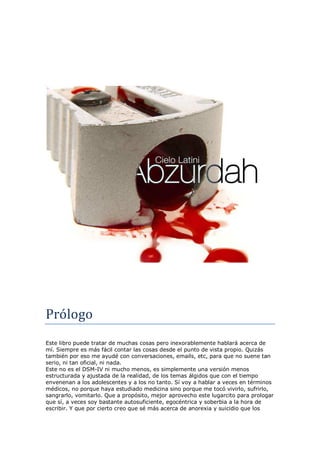 AA
Prólogo
Este libro puede tratar de muchas cosas pero inexorablemente hablará acerca de
mí. Siempre es más fácil contar las cosas desde el punto de vista propio. Quizás
también por eso me ayudé con conversaciones, emails, etc, para que no suene tan
serio, ni tan oficial, ni nada.
Este no es el DSM-IV ni mucho menos, es simplemente una versión menos
estructurada y ajustada de la realidad, de los temas álgidos que con el tiempo
envenenan a los adolescentes y a los no tanto. Sí voy a hablar a veces en términos
médicos, no porque haya estudiado medicina sino porque me tocó vivirlo, sufrirlo,
sangrarlo, vomitarlo. Que a propósito, mejor aprovecho este lugarcito para prologar
que sí, a veces soy bastante autosuficiente, egocéntrica y soberbia a la hora de
escribir. Y que por cierto creo que sé más acerca de anorexia y suicidio que los
 