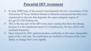Potential HIV treatment
 In June 2008 issue of the journal Autoimmunity Review, researchers of the
University Of Texas Medical School at Houston announced that they have
engineered an abzyme that degrades the super-antigenic region of
the gp120 CD4 binding site.
 This is the one part of the HIV-virus outer coating that does not change,
because it is the attachment point to T-lymphocytes, the key cell in cell-
mediated immunity.
 Once infected by HIV, patients produce antibodies to the more changeable
parts of the viral coat. The antibodies are ineffective because of the virus'
ability to change their coats rapidly.
 