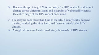  The abzyme does more than bind to the site, it catalytically destroys
the site, rendering the virus inert, and then can attack other HIV
viruses.
 A single abzyme molecule can destroy thousands of HIV viruses.
 Because this protein gp120 is necessary for HIV to attach, it does not
change across different strains and is a point of vulnerability across
the entire range of the HIV variant population.
 