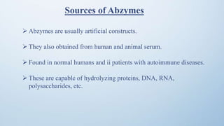Sources of Abzymes
 Abzymes are usually artificial constructs.
 They also obtained from human and animal serum.
 Found in normal humans and ii patients with autoimmune diseases.
 These are capable of hydrolyzing proteins, DNA, RNA,
polysaccharides, etc.
 