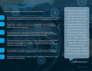 13 | Connected and Self-Driving Cars Spark Industry Convergence © 2018 Acxiom Corporation.
RECOMMENDATIONS
Given the previous insights from consumers, we recommend the following:
DEVELOP FLEXIBLE SERVICE OFFERINGS ALIGNED TO THE CONSUMER’S LIFE STAGE
Each generation we surveyed provided different responses about their requirements for in-vehicle
services. Your service offerings need to be flexible in terms of packaging and payment options.
OFFER AND COMMUNICATE THE BENEFITS OF DATA SHARING
Because data is a key driver for innovation, you need to establish methods for collecting
consumer data. In addition, to ensure consumers will opt in, you need to communicate the
benefits of data sharing in simple terms.
DEVELOP PARTNERSHIPS TO OFFER BUNDLED VEHICLE SERVICES
Some consumers prefer an “all-in-one” lease that bundles services including insurance,
connectivity and fuel. As a result, OEMs, insurance companies, and related service providers
should establish partnerships that deliver the consumer value and savings.
PROTECT CONSUMER DATA WITH ROBUST DATA SECURITY
Consumers expect their data to be protected and secure. Consequently, you need to provide
robust data security processes and technology to ensure that PII (personally identifiable
information) is only available to trusted parties. Choose partners that have an impeccable track
record of securing their clients’ data.
PLAN AND IMPLEMENT PROCESSES FOR ETHICAL DATA USE
Your organization must establish and maintain trust with consumers. As you collect data, you
must also implement processes for data governance to ensure information is used ethically.
SEEK HELP FROM TRUSTED PARTNERS WITH EXPERIENCE IN DATA-DRIVEN MARKETING
Choose partners with experience in designing complex, data-driven marketing solutions across
top OEMs and related industries.
© 2018 Acxiom Corporation.
- McKinsey Global Institute 15
Data is the fundamental
enabler of a multitude of
use cases that generate
significant economic value
for their holders. It also
requires a significant set
of back-end processes
and costly infrastructures
to be captured, secured,
analyzed, and leveraged.
As such, data is an asset,
an intangible, measurable
asset that is still partly
overlooked by large
automotive players, both in
terms of mapping available
assets and valuing them.
“
“
 