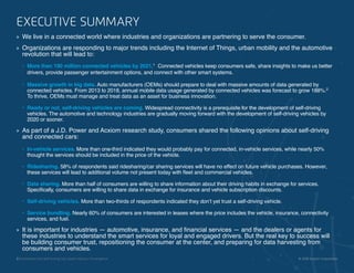 2 | Connected and Self-Driving Cars Spark Industry Convergence © 2018 Acxiom Corporation.
EXECUTIVE SUMMARY
»» We live in a connected world where industries and organizations are partnering to serve the consumer.
»» Organizations are responding to major trends including the Internet of Things, urban mobility and the automotive
revolution that will lead to:
•	 More than 190 million connected vehicles by 2021.1
Connected vehicles keep consumers safe, share insights to make us better
drivers, provide passenger entertainment options, and connect with other smart systems.
•	 Massive growth in big data. Auto manufacturers (OEMs) should prepare to deal with massive amounts of data generated by
connected vehicles. From 2013 to 2018, annual mobile data usage generated by connected vehicles was forecast to grow 188%.2
To thrive, OEMs must manage and treat data as an asset for business innovation.
•	 Ready or not, self-driving vehicles are coming. Widespread connectivity is a prerequisite for the development of self-driving
vehicles. The automotive and technology industries are gradually moving forward with the development of self-driving vehicles by
2020 or sooner.
»» As part of a J.D. Power and Acxiom research study, consumers shared the following opinions about self-driving
and connected cars:
•	 In-vehicle services. More than one-third indicated they would probably pay for connected, in-vehicle services, while nearly 50%
thought the services should be included in the price of the vehicle.
•	 Ridesharing. 58% of respondents said ridesharing/car sharing services will have no effect on future vehicle purchases. However,
these services will lead to additional volume not present today with fleet and commercial vehicles.
•	 Data sharing. More than half of consumers are willing to share information about their driving habits in exchange for services.
Specifically, consumers are willing to share data in exchange for insurance and vehicle subscription discounts.
•	 Self-driving vehicles. More than two-thirds of respondents indicated they don’t yet trust a self-driving vehicle.
•	 Service bundling. Nearly 60% of consumers are interested in leases where the price includes the vehicle, insurance, connectivity
services, and fuel.
»» It is important for industries — automotive, insurance, and financial services — and the dealers or agents for
these industries to understand the smart services for loyal and engaged drivers. But the real key to success will
be building consumer trust, repositioning the consumer at the center, and preparing for data harvesting from
consumers and vehicles.
2 | Connected and Self-Driving Cars Spark Industry Convergence © 2018 Acxiom Corporation.
 