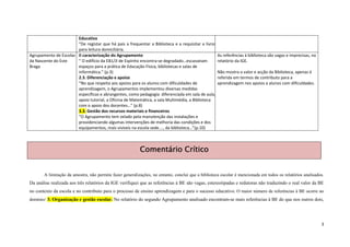 Educativa
                       “De registar que há pais a frequentar a Biblioteca e a requisitar a livros
                       para leitura domiciliária.
Agrupamento de Escolas II caracterização do Agrupamento                                           As referências à biblioteca são vagas e imprecisas, no
da Nascente do Este    “ O edifício da EB1/JI de Espinho encontra-se degradado…escasseiam         relatório da IGE.
Braga                  espaços para a prática de Educação Física, bibliotecas e salas de
                       informática.” (p.3)                                                        Não mostra o valor e acção da Biblioteca, apenas é
                       2.3. Diferenciação e apoios                                                referida em termos de contributo para a
                       “No que respeita aos apoios para os alunos com dificuldades de             aprendizagem nos apoios a alunos com dificuldades.
                       aprendizagem, o Agrupamentos implementou diversas medidas
                       específicas e abrangentes, como pedagogia diferenciada em sala de aula,
                       apoio tutorial, a Oficina de Matemática, a sala Multimédia, a Biblioteca
                       com o apoio dos docentes…” (p.8)
                       3.3. Gestão dos recursos materiais e financeiros
                       “O Agrupamento tem zelado pela manutenção das instalações e
                       providenciando algumas intervenções de melhoria das condições e dos
                       equipamentos, mais visíveis na escola sede…., da biblioteca…”(p.10)



                                                          Comentário Crítico


       A limitação da amostra, não permite fazer generalizações, no entanto, conclui que a biblioteca escolar é mencionada em todos os relatórios analisados.
Da análise realizada aos três relatórios da IGE verifiquei que as referências à BE são vagas, estereotipadas e redutoras não traduzindo o real valor da BE
no contexto da escola e no contributo para o processo de ensino aprendizagem e para o sucesso educativo. O maior número de referências à BE ocorre no
domínio: 3. Organização e gestão escolar. No relatório do segundo Agrupamento analisado encontram-se mais referências à BE do que nos outros dois,




                                                                                                                                                           3
 