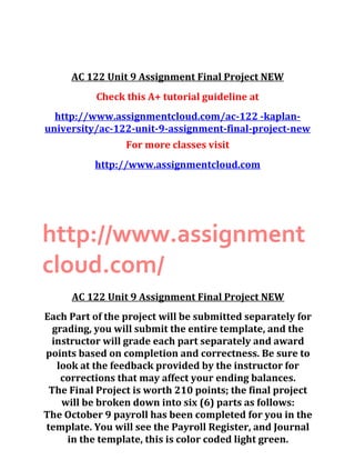 AC 122 Unit 9 Assignment Final Project NEW
Check this A+ tutorial guideline at
http://www.assignmentcloud.com/ac-122 -kaplan-
university/ac-122-unit-9-assignment-final-project-new
For more classes visit
http://www.assignmentcloud.com
http://www.assignment
cloud.com/
AC 122 Unit 9 Assignment Final Project NEW
Each Part of the project will be submitted separately for
grading, you will submit the entire template, and the
instructor will grade each part separately and award
points based on completion and correctness. Be sure to
look at the feedback provided by the instructor for
corrections that may affect your ending balances.
The Final Project is worth 210 points; the final project
will be broken down into six (6) parts as follows:
The October 9 payroll has been completed for you in the
template. You will see the Payroll Register, and Journal
in the template, this is color coded light green.
 