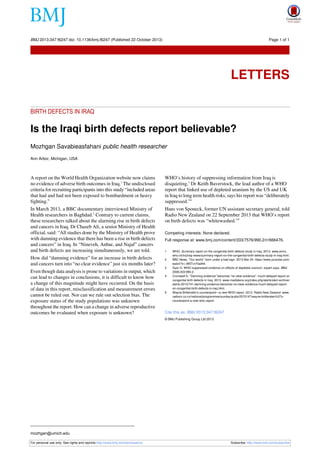 BMJ 2013;347:f6247 doi: 10.1136/bmj.f6247 (Published 22 October 2013)

Page 1 of 1

Letters

LETTERS
BIRTH DEFECTS IN IRAQ

Is the Iraqi birth defects report believable?
Mozhgan Savabieasfahani public health researcher
Ann Arbor, Michigan, USA

A report on the World Health Organization website now claims
no evidence of adverse birth outcomes in Iraq.1 The undisclosed
criteria for recruiting participants into this study “included areas
that had and had not been exposed to bombardment or heavy
fighting.”

In March 2013, a BBC documentary interviewed Ministry of
Health researchers in Baghdad.2 Contrary to current claims,
these researchers talked about the alarming rise in birth defects
and cancers in Iraq. Dr Chaseb Ali, a senior Ministry of Health
official, said: “All studies done by the Ministry of Health prove
with damning evidence that there has been a rise in birth defects
and cancers” in Iraq. In “Nineveh, Anbar, and Najaf” cancers
and birth defects are increasing simultaneously, we are told.
How did “damning evidence” for an increase in birth defects
and cancers turn into “no clear evidence” just six months later?

Even though data analysis is prone to variations in output, which
can lead to changes in conclusions, it is difficult to know how
a change of this magnitude might have occurred. On the basis
of data in this report, misclassification and measurement errors
cannot be ruled out. Nor can we rule out selection bias. The
exposure status of the study populations was unknown
throughout the report. How can a change in adverse reproductive
outcomes be evaluated when exposure is unknown?

WHO’s history of suppressing information from Iraq is
disquieting.3 Dr Keith Baverstock, the lead author of a WHO
report that linked use of depleted uranium by the US and UK
in Iraq to long term health risks, says his report was “deliberately
suppressed.”4

Hans von Sponeck, former UN assistant secretary general, told
Radio New Zealand on 22 September 2013 that WHO’s report
on birth defects was “whitewashed.”5
Competing interests: None declared.
Full response at: www.bmj.com/content/333/7576/990.2/rr/666476.
1
2
3
4

5

WHO. Summary report on the congenital birth defects study in Iraq. 2013. www.emro.
who.int/irq/iraq-news/summary-report-on-the-congenital-birth-defects-study-in-iraq.html.
BBC News. “Our world,” born under a bad sign. 2013 Mar 24. https://www.youtube.com/
watch?v=-W5TvnYaeN4.
Dyer O. WHO suppressed evidence on effects of depleted uranium, expert says. BMJ
2006;333:990.2.
Cromwell D. “Damning evidence” becomes “no clear evidence”: much-delayed report on
congenital birth defects in Iraq. 2013. www.medialens.org/index.php/alerts/alert-archive/
alerts-2013/741-damning-evidence-becomes-no-clear-evidence-much-delayed-reporton-congenital-birth-defects-in-iraq.html.
Wayne Brittenden’s counterpoint—a new WHO report. 2013. Radio New Zealand. www.
radionz.co.nz/national/programmes/sunday/audio/2570147/wayne-brittenden%27scounterpoint-a-new-who-report.

Cite this as: BMJ 2013;347:f6247
© BMJ Publishing Group Ltd 2013

mozhgan@umich.edu
For personal use only: See rights and reprints http://www.bmj.com/permissions

Subscribe: http://www.bmj.com/subscribe

 