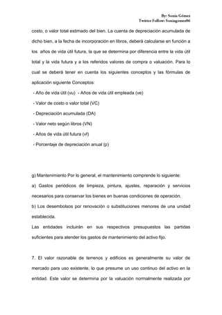 costo, o valor total estimado del bien. La cuenta de depreciación acumulada de
dicho bien, a la fecha de incorporación en libros, deberá calcularse en función a
los años de vida útil futura, la que se determina por diferencia entre la vida útil
total y la vida futura y a los referidos valores de compra o valuación. Para lo
cual se deberá tener en cuenta los siguientes conceptos y las fórmulas de
aplicación siguiente Conceptos:
- Año de vida útil (vu) - Años de vida útil empleada (ve)
- Valor de costo o valor total (VC)
- Depreciación acumulada (DA)
- Valor neto según libros (VN)
- Años de vida útil futura (vf)
- Porcentaje de depreciación anual (p)

g) Mantenimiento Por lo general, el mantenimiento comprende lo siguiente:
a) Gastos periódicos de limpieza, pintura, ajustes, reparación y servicios
necesarios para conservar los bienes en buenas condiciones de operación.
b) Los desembolsos por renovación o substituciones menores de una unidad
establecida.
Las entidades incluirán en sus respectivos presupuestos las partidas
suficientes para atender los gastos de mantenimiento del activo fijo.

7. El valor razonable de terrenos y edificios es generalmente su valor de
mercado para uso existente, lo que presume un uso continuo del activo en la
entidad. Este valor se determina por la valuación normalmente realizada por

 