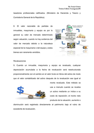 tasadores profesionales calificados. (Ministerio de Hacienda y Tesoro y
Contraloría General de la República).

8.

El

valor

razonable

de

partidas

de

inmuebles, maquinaria y equipo es por lo
general su valor de mercado determinado
según valuación, cuando no hay evidencia del
valor de mercado debido a la naturaleza
especial de la maquinaria o del equipo y estos
bienes son raramente vendidos.

Revaluaciones
9. Cuando un inmueble, maquinaria y equipo es revaluado, cualquier
depreciación acumulada a la fecha de revaluación será reestructurada
proporcionalmente con el cambio en el valor bruto en libros del activo de modo
que el valor contabilizado del activo después de la revaluación sea igual al
monto revaluado. Este método se
usa a menudo cuando se revalúa
un activo mediante un índice a su
costo de reposición; el monto neto
producto de la valuación, aumento o
disminución será registrado directamente al patrimonio bajo el rubro de
excedente de revaluación.

 