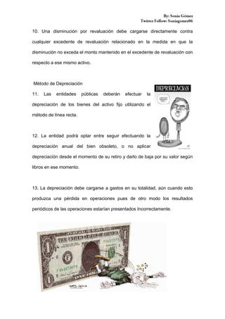 10. Una disminución por revaluación debe cargarse directamente contra
cualquier excedente de revaluación relacionado en la medida en que la
disminución no exceda el monto mantenido en el excedente de revaluación con
respecto a ese mismo activo.

Método de Depreciación
11.

Las

entidades

públicas

deberán

efectuar

la

depreciación de los bienes del activo fijo utilizando el
método de línea recta.

12. La entidad podrá optar entre seguir efectuando la
depreciación anual del bien obsoleto, o no aplicar
depreciación desde el momento de su retiro y darlo de baja por su valor según
libros en ese momento.

13. La depreciación debe cargarse a gastos en su totalidad, aún cuando esto
produzca una pérdida en operaciones pues de otro modo los resultados
periódicos de las operaciones estarían presentados Incorrectamente.

 