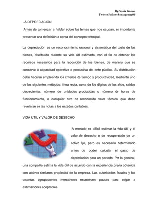 LA DEPRECIACION
Antes de comenzar a hablar sobre los temas que nos ocupan, es importante
presentar una definición a cerca del concepto principal.

La depreciación es un reconocimiento racional y sistemático del costo de los
bienes, distribuido durante su vida útil estimada, con el fin de obtener los
recursos necesarios para la reposición de los bienes, de manera que se
conserve la capacidad operativa o productiva del ente público. Su distribución
debe hacerse empleando los criterios de tiempo y productividad, mediante uno
de los siguientes métodos: línea recta, suma de los dígitos de los años, saldos
decrecientes, número de unidades producidas o número de horas de
funcionamiento, o cualquier otro de reconocido valor técnico, que debe
revelarse en las notas a los estados contables.

VIDA UTIL Y VALOR DE DESECHO

A menudo es difícil estimar la vida útil y el
valor de desecho o de recuperación de un
activo fijo, pero es necesario determinarlo
antes

de

poder

calcular

el

gasto

de

depreciación para un período. Por lo general,
una compañía estima la vida útil de acuerdo con la experiencia previa obtenida
con activos similares propiedad de la empresa. Las autoridades fiscales y las
distintas

agrupaciones

estimaciones aceptables.

mercantiles

establecen

pautas

para

llegar

a

 