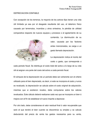 DEPRECIACION CONTABLE

Con excepción de los terrenos, la mayoría de los activos fijos tienen una vida
útil limitada ya sea por el desgaste resultante del uso, el deterioro físico
causado por terremotos, incendios y otros siniestros, la pérdida de utilidad
comparativa respecto de nuevos equipos y procesos o el agotamiento de su
contenido. La disminución de su
valor, causada por los factores
antes mencionados, se carga a un
gasto llamado depreciación.

La depreciación indica el monto del
costo o gasto, que corresponde a
cada periodo fiscal. Se distribuye el costo total del activo a lo largo de su vida
útil al asignar una parte del costo del activo a cada periodo fiscal.

El cómputo de la depreciación de un período debe ser coherente con el criterio
utilizado para el bien depreciado, es decir, si este se incorpora al costo y nunca
es revaluado, la depreciación se calcula sobre el costo original de adquisición,
mientras que si existieron revalúo, debe computarse sobre los valores
revaluados. Este cálculo deberá realizarse cada vez que se incorpore un bien ó
mejora con el fin de establecer el nuevo importe a depreciar.

Por otro lado, debe considerarse el valor residual final ó valor recuperable que
será el que tendrá el bien cuando se discontinúe su empleo y se calcula
deduciendo del precio de venta los gastos necesarios para su venta,

 