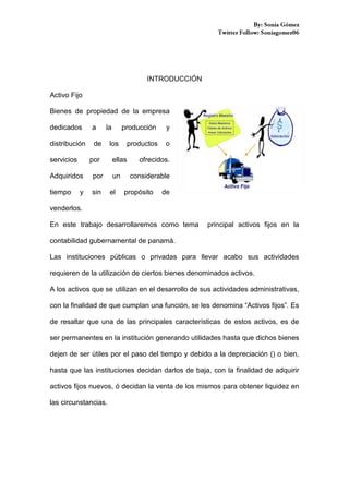 INTRODUCCIÓN
Activo Fijo
Bienes de propiedad de la empresa
dedicados

a

distribución

de

servicios

la

por

Adquiridos

por

tiempo

sin

y

producción

los

y

productos

o

ellas
un
el

ofrecidos.
considerable

propósito

de

venderlos.
En este trabajo desarrollaremos como tema

principal activos fijos en la

contabilidad gubernamental de panamá.
Las instituciones públicas o privadas para llevar acabo sus actividades
requieren de la utilización de ciertos bienes denominados activos.
A los activos que se utilizan en el desarrollo de sus actividades administrativas,
con la finalidad de que cumplan una función, se les denomina “Activos fijos”. Es
de resaltar que una de las principales características de estos activos, es de
ser permanentes en la institución generando utilidades hasta que dichos bienes
dejen de ser útiles por el paso del tiempo y debido a la depreciación () o bien,
hasta que las instituciones decidan darlos de baja, con la finalidad de adquirir
activos fijos nuevos, ó decidan la venta de los mismos para obtener liquidez en
las circunstancias.

 
