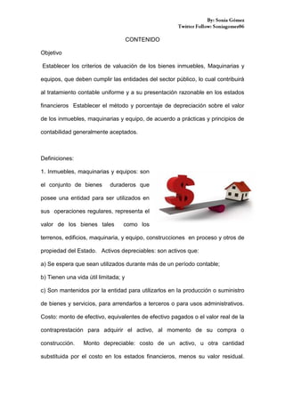 CONTENIDO
Objetivo
Establecer los criterios de valuación de los bienes inmuebles, Maquinarias y
equipos, que deben cumplir las entidades del sector público, lo cual contribuirá
al tratamiento contable uniforme y a su presentación razonable en los estados
financieros Establecer el método y porcentaje de depreciación sobre el valor
de los inmuebles, maquinarias y equipo, de acuerdo a prácticas y principios de
contabilidad generalmente aceptados.

Definiciones:
1. Inmuebles, maquinarias y equipos: son
el conjunto de bienes

duraderos que

posee una entidad para ser utilizados en
sus operaciones regulares, representa el
valor de los bienes tales

como los

terrenos, edificios, maquinaria, y equipo, construcciones en proceso y otros de
propiedad del Estado. Activos depreciables: son activos que:
a) Se espera que sean utilizados durante más de un período contable;
b) Tienen una vida útil limitada; y
c) Son mantenidos por la entidad para utilizarlos en la producción o suministro
de bienes y servicios, para arrendarlos a terceros o para usos administrativos.
Costo: monto de efectivo, equivalentes de efectivo pagados o el valor real de la
contraprestación para adquirir el activo, al momento de su compra o
construcción.

Monto depreciable: costo de un activo, u otra cantidad

substituida por el costo en los estados financieros, menos su valor residual.

 