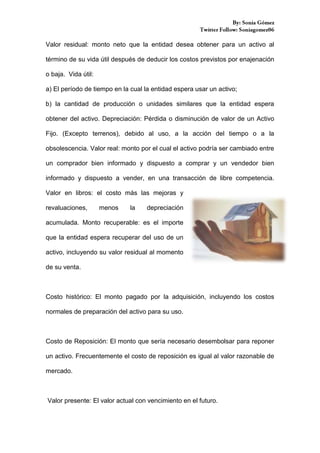 Valor residual: monto neto que la entidad desea obtener para un activo al
término de su vida útil después de deducir los costos previstos por enajenación
o baja. Vida útil:
a) El período de tiempo en la cual la entidad espera usar un activo;
b) la cantidad de producción o unidades similares que la entidad espera
obtener del activo. Depreciación: Pérdida o disminución de valor de un Activo
Fijo. (Excepto terrenos), debido al uso, a la acción del tiempo o a la
obsolescencia. Valor real: monto por el cual el activo podría ser cambiado entre
un comprador bien informado y dispuesto a comprar y un vendedor bien
informado y dispuesto a vender, en una transacción de libre competencia.
Valor en libros: el costo más las mejoras y
revaluaciones,

menos

la

depreciación

acumulada. Monto recuperable: es el importe
que la entidad espera recuperar del uso de un
activo, incluyendo su valor residual al momento
de su venta.

Costo histórico: El monto pagado por la adquisición, incluyendo los costos
normales de preparación del activo para su uso.

Costo de Reposición: El monto que sería necesario desembolsar para reponer
un activo. Frecuentemente el costo de reposición es igual al valor razonable de
mercado.

Valor presente: El valor actual con vencimiento en el futuro.

 