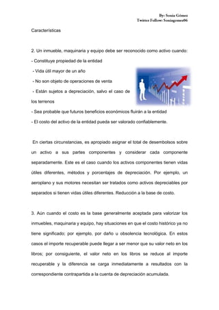 Características

2. Un inmueble, maquinaria y equipo debe ser reconocido como activo cuando:
- Constituye propiedad de la entidad
- Vida útil mayor de un año
- No son objeto de operaciones de venta
- Están sujetos a depreciación, salvo el caso de
los terrenos
- Sea probable que futuros beneficios económicos fluirán a la entidad
- El costo del activo de la entidad pueda ser valorado confiablemente.

En ciertas circunstancias, es apropiado asignar el total de desembolsos sobre
un activo a sus partes componentes y considerar cada componente
separadamente. Este es el caso cuando los activos componentes tienen vidas
útiles diferentes, métodos y porcentajes de depreciación. Por ejemplo, un
aeroplano y sus motores necesitan ser tratados como activos depreciables por
separados si tienen vidas útiles diferentes. Reducción a la base de costo.

3. Aún cuando el costo es la base generalmente aceptada para valorizar los
inmuebles, maquinaria y equipo, hay situaciones en que el costo histórico ya no
tiene significado; por ejemplo, por daño u obsolencia tecnológica. En estos
casos el importe recuperable puede llegar a ser menor que su valor neto en los
libros; por consiguiente, el valor neto en los libros se reduce al importe
recuperable y la diferencia se carga inmediatamente a resultados con la
correspondiente contrapartida a la cuenta de depreciación acumulada.

 