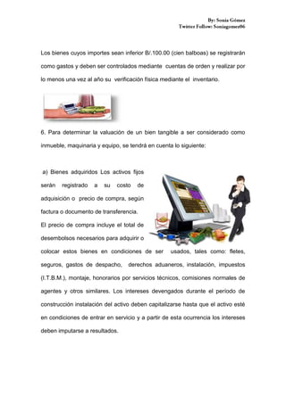 Los bienes cuyos importes sean inferior B/.100.00 (cien balboas) se registrarán
como gastos y deben ser controlados mediante cuentas de orden y realizar por
lo menos una vez al año su verificación física mediante el inventario.

6. Para determinar la valuación de un bien tangible a ser considerado como
inmueble, maquinaria y equipo, se tendrá en cuenta lo siguiente:

a) Bienes adquiridos Los activos fijos
serán

registrado

a

su

costo

de

adquisición o precio de compra, según
factura o documento de transferencia.
El precio de compra incluye el total de
desembolsos necesarios para adquirir o
colocar estos bienes en condiciones de ser
seguros, gastos de despacho,

usados, tales como: fletes,

derechos aduaneros, instalación, impuestos

(I.T.B.M.), montaje, honorarios por servicios técnicos, comisiones normales de
agentes y otros similares. Los intereses devengados durante el período de
construcción instalación del activo deben capitalizarse hasta que el activo esté
en condiciones de entrar en servicio y a partir de esta ocurrencia los intereses
deben imputarse a resultados.

 