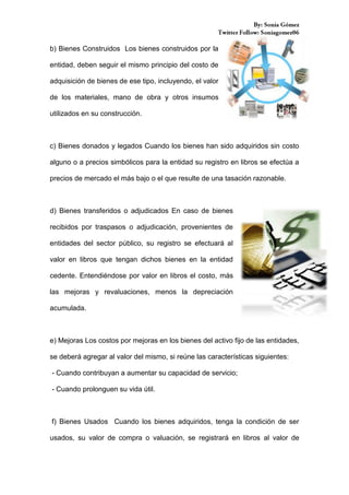 b) Bienes Construidos Los bienes construidos por la
entidad, deben seguir el mismo principio del costo de
adquisición de bienes de ese tipo, incluyendo, el valor
de los materiales, mano de obra y otros insumos
utilizados en su construcción.

c) Bienes donados y legados Cuando los bienes han sido adquiridos sin costo
alguno o a precios simbólicos para la entidad su registro en libros se efectúa a
precios de mercado el más bajo o el que resulte de una tasación razonable.

d) Bienes transferidos o adjudicados En caso de bienes
recibidos por traspasos o adjudicación, provenientes de
entidades del sector público, su registro se efectuará al
valor en libros que tengan dichos bienes en la entidad
cedente. Entendiéndose por valor en libros el costo, más
las mejoras y revaluaciones, menos la depreciación
acumulada.

e) Mejoras Los costos por mejoras en los bienes del activo fijo de las entidades,
se deberá agregar al valor del mismo, si reúne las características siguientes:
- Cuando contribuyan a aumentar su capacidad de servicio;
- Cuando prolonguen su vida útil.

f) Bienes Usados Cuando los bienes adquiridos, tenga la condición de ser
usados, su valor de compra o valuación, se registrará en libros al valor de

 