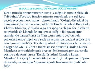 Denominado primeiramente como "Colégio Normal Oficial de
Taiobeiras".Teve seu funcionamento autorizado em 1968,e a
escola recebeu novo nome, denominado "Colégio Estadual de
Taiobeiras",funcionava em prédio da Escola Estadual Deputado
Chaves Ribeiro,que estava vago.Em 1969 o colégio foi instalado
na avenida da Liberdade,em 1970 o colégio foi novamente
transferido para a Praça da Matriz em prédio cedido pela
prefeitura,onde hoje fica a sede da municipalidade.A escola teve
como nome também "Escola Estadual de Taiobeiras de Primeiro
e Segundo Graus".Com a morte do ex: prefeito Osvaldo Lucas
Mendes,a comunidade quis prestar-lhe homenagem e a escola
passou a denominar-se "Escola Estadual Osvaldo Lucas
Mendes".Em 1984 foi concluída a construção do prédio próprio
da escola, na Avenida Amazonas,onde funciona até os dias de
hoje.
ESCOLA ESTADUAL OSWALDO LUCAS MENDES
 