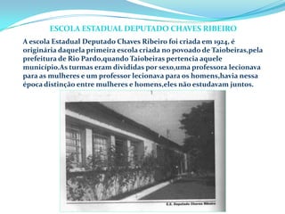 A escola Estadual Deputado Chaves Ribeiro foi criada em 1924, é
originária daquela primeira escola criada no povoado de Taiobeiras,pela
prefeitura de Rio Pardo,quando Taiobeiras pertencia aquele
município.As turmas eram divididas por sexo,uma professora lecionava
para as mulheres e um professor lecionava para os homens,havia nessa
época distinção entre mulheres e homens,eles não estudavam juntos.
ESCOLA ESTADUAL DEPUTADO CHAVES RIBEIRO
 