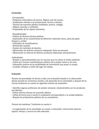 Contenidos
Conceptuales:
- Programas informáticos de pintura. Páginas web de museos.
- Vocabulario referido a las producciones, formas y técnicas.
- Técnicas de expresión plástica (modelado, pintura, collage).
- Objetos naturales y artificiales.
- Propiedades de los objetos (tamaños).
Procedimentales:
- Práctica de diversas técnicas plásticas.
- Exploración de las características de diferentes materiales (ceras, pasta de papel,
témpera y arcilla).
- Utilización de cuantificadores.
- Orientación espacial.
- Empleo de materiales de desecho.
- Observación de distintos artesanos trabajando, ferias de artesanía.
- Observación en Internet de distintos productos elaborados artesanalmente.
Actitudinales:
- Respeto y aprovechamiento por los recursos que nos ofrece el medio ambiente.
- Interés por conocer manifestaciones plásticas de la propia cultura y de otras.
- Valoración positiva de las posibilidades de movimiento que posee su cuerpo.
- Cuidado, limpieza y orden del lugar de trabajo.
Evaluación
Proceso de aprendizaje. Se llevará a cabo una evaluación basada en la observación
directa durante los momentos iniciales y de desarrollo de las actividades y después de las
mismas tendremos en cuenta los siguientes criterios de evaluación:
- Identifica algunas profesiones de carácter artesanal, relacionándolas con los productos
que fabrican.
- Utiliza distintas técnicas de expresión plástica.
- Utiliza de forma oral y escrita el vocabulario correspondiente a la unidad didáctica.
- Respeta las producciones plásticas de sus compañeros.
Proceso de enseñanza. Tendremos en cuenta si:
- La organización de las actividades en cuanto a motivación, intervención docente,
espacio, tiempo y recursos ha sido adecuada.
 