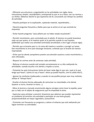 - Ofrecerle una estructura y organización en las actividades con reglas claras,
instrucciones simples, recordándole y anticipando lo que se va a hacer, con sus normas y
sus límites. Debemos decirle lo que esperamos de él y anunciarle con tiempo los cambios
de actividad.
- Hacerle participar en la explicación, sujetando material, repartiéndolo…
- Hacerle preguntas frecuentes y fáciles para que se anime al ver que controla las
respuestas.
- Evitar hacerle preguntas “para pillarle por no haber estado escuchando”.
- Permitir movimiento, pero controlado por el adulto. El alumno no puede levantarse
cada vez que quiera, es el maestro quien se lo permite cuando lo vea inquieto,
pidiéndole que realice una actividad controlada (enviándolo a otro lugar a buscar algo).
- Permitir que se levante para ir a la mesa del maestro a enseñar y corregir sus tareas.
Este movimiento le sirve para descargar tensiones, evitando que se levante de manera
inapropiada.
- Evitar que los demás compañeros presten una atención excesiva a estos movimientos y
sean reforzados.
- Repasar las normas antes de comenzar cada actividad.
- Reforzar al alumno cuando esté sentado correctamente en su sitio realizando las
actividades, cuando escucha a los demás y respeta su turno.
- Fomentar las auto instrucciones (antes de hacer nada digo lo que veo, ¿qué es lo que
tengo que hacer?, ¿cómo lo voy a hacer?, ahora ya puedo hacerlo, ¿me ha salido bien?).
- Ignorar las conductas inadecuadas y cuando no sea posible porque sean muy molestas,
utilizar el “tiempo fuera”.
- Enseñar al alumno formas adecuadas de comunicar sus necesidades a los demás
(esperar su turno, levantar la mano…).
- Mirar al alumno a menudo encontrando alguna consigna como tocar la espalda, pasar
por su lado con el objeto de asegurarnos que ha empezado la tarea.
- Supervisar para anticipar y prevenir situaciones que sabemos que pueden representar
un problema (al terminar una actividad o participar en una tarea grupal),
proporcionándole así mayor seguridad y autocontrol.
- Comentar con frecuencia sus progresos y valorar el esfuerzo que está realizando por
lograr terminar sus actividades.
 
