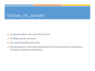 ЧТО МЫ _НЕ_ ДЕЛАЕМ
 Не дарим работу, мы учим ее получить
 Не берем денег за услуги
 Не платим заработную плату
 Не занимаемся смежными вопросами (Не помогаем во всех вопросах в
которых нуждаются инвалиды)
 