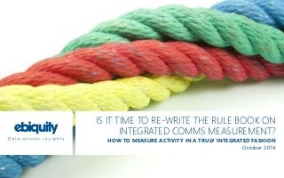IS IT TIME TO RE-WRITE THE RULE BOOK ON 
INTEGRATED COMMS MEASUREMENT? 
HOW TO MEASURE ACTIVITY IN A TRULY INTEGRATED FASHION 
October 2014 
 