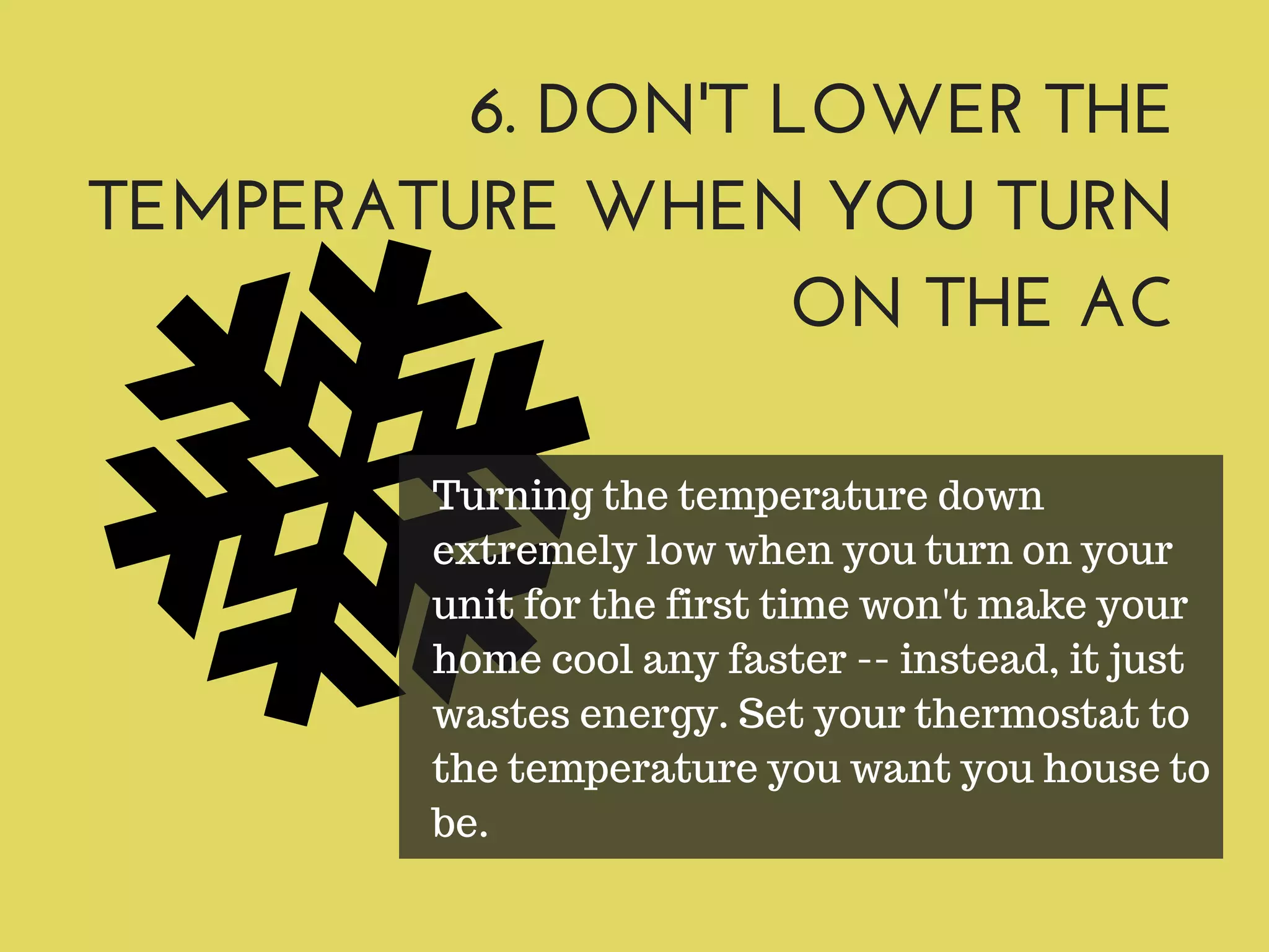 6. DON'T LOWER THE
TEMPERATURE WHEN YOU TURN
ON THE AC
Turning the temperature down
extremely low when you turn on your
unit for the first time won't make your
home cool any faster -- instead, it just
wastes energy. Set your thermostat to
the temperature you want you house to
be.
 