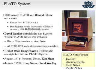 PLATO System
 1960 wurde PLATO von Donald Bitzer
entwickelt
• Kosten für 1 BIT RAM = $ 2
• Der Speicher für ein Laptop mit 4GB hätte
demnach 1960 $8.589.934.592 gekostet
 David Woolley entwickelte das System
weiter: PLATO Notes war geboren
– Bis zu 63 Antworten zu einer Note
– Ab 07.08.1973 auch allgemeine Notes möglich
 Herbst 1973: Doug Brown‘s Talkomatic
ermöglicht Chat im PLATO System
 August 1974: Personal Notes, Kim Mast
 Januar 1976: Group Notes, David Woolley
PLATO Notes Typen:
• System
Anouncements
• Help Notes
• Public Notes
 