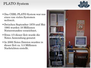 PLATO System
 Das CERL PLATO System war nur
eines von vielen Systemen
weltweit.
 Zwischen September 1978 und Mai
1985 wurden 10 Millionen
Nutzerstunden verzeichnet.
 Etwa 1/3 dieser Zeit wurde die
Notes Anwendung genutzt
 In 2000 Notes Dateien wurden in
dieser Zeit ca. 3.3 Millionen
Nachrichten erstellt.
 