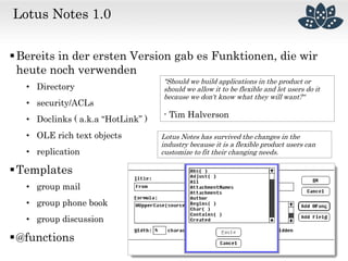 Lotus Notes 1.0
Bereits in der ersten Version gab es Funktionen, die wir
heute noch verwenden
• Directory
• security/ACLs
• Doclinks ( a.k.a “HotLink” )
• OLE rich text objects
• replication
Templates
• group mail
• group phone book
• group discussion
@functions
"Should we build applications in the product or
should we allow it to be flexible and let users do it
because we don't know what they will want?“
- Tim Halverson
Lotus Notes has survived the changes in the
industry because it is a flexible product users can
customize to fit their changing needs.
 