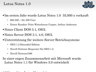 Lotus Notes 1.0
Im ersten Jahr wurde Lotus Notes 1.0 35,000 x verkauft
• $62.500 ,- für 200 User
• Erster Kunden: Price Waterhouse Cooper, Arthur Anderson
Notes Client DOS 3.1, OS/2.
Notes Server DOS 3.1, 4.0, OS/2.
Unterstützung für weitere Server-Betriebssysteme
• OS/2 1.2 Extended Edition
• Novell Netware Requester für OS/2 1.2
• Novell Netware/386
In einer engen Zusammenarbeit mit Microsoft wurde
Lotus Notes 1.1 für Windows 3.0 entwickelt
 
