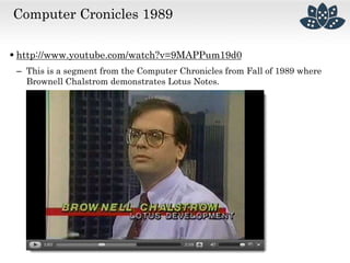 Computer Cronicles 1989
 http://www.youtube.com/watch?v=9MAPPum19d0
– This is a segment from the Computer Chronicles from Fall of 1989 where
Brownell Chalstrom demonstrates Lotus Notes.
 