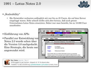 1991 – Lotus Notes 2.0
 „Scaleability“
• Die Entwickler rechneten anfänglich mit nur bis zu 25 Usern, die auf dem Server
eingeloggt waren. Sehr schnell stellte sich aber heraus, daß auch grosse
Unternehmen Lotus Notes einsetzten. Daher war man bemüht, bis zu 10.000 User
anzubinden
 Einführung von APIs
 Parallel zur Entwicklung von
Notes 2.0 wurde schon über
die Version 3.0 nachgedacht.
Eine Strategie, die heute noch
angewendet wird.
 