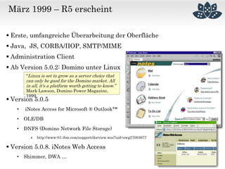 März 1999 – R5 erscheint
 Erste, umfangreiche Überarbeitung der Oberfläche
 Java, JS, CORBA/IIOP, SMTP/MIME
 Administration Client
 Ab Version 5.0.2: Domino unter Linux
 Version 5.0.5
• iNotes Access for Microsoft ® Outlook™
• OLE/DB
• DNFS (Domino Network File Storage)
» http://www-01.ibm.com/support/docview.wss?uid=swg27003677
 Version 5.0.8. iNotes Web Access
• Shimmer, DWA …
“Linux is set to grow as a server choice that
can only be good for the Domino market. All
in all, it's a platform worth getting to know.”
Mark Lawson, Domino Power Magazine,
1999
 