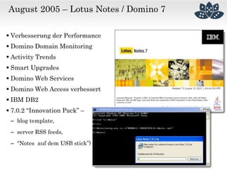 August 2005 – Lotus Notes / Domino 7
 Verbesserung der Performance
 Domino Domain Monitoring
 Activity Trends
 Smart Upgrades
 Domino Web Services
 Domino Web Access verbessert
 IBM DB2
 7.0.2 “Innovation Pack” –
– blog template,
– server RSS feeds,
– “Notes auf dem USB stick”)
 
