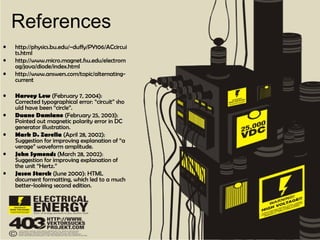 References
• http://physics.bu.edu/~duffy/PY106/ACcircui
ts.html
• http://www.micro.magnet.fsu.edu/electrom
ag/java/diode/index.html
• http://www.answers.com/topic/alternating-
current
• Harvey Lew (February 7, 2004):
Corrected typographical error: “circuit” sho
uld have been “circle”.
• Duane Damiano (February 25, 2003):
Pointed out magnetic polarity error in DC
generator illustration.
• Mark D. Zarella (April 28, 2002):
Suggestion for improving explanation of “a
verage” waveform amplitude.
• John Symonds (March 28, 2002):
Suggestion for improving explanation of
the unit “Hertz.”
• Jason Starck (June 2000): HTML
document formatting, which led to a much
better-looking second edition.
 