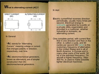 What is alternating current (AC)?
Electric current that reverses direction
periodically, usually many times per
second. Electrical energy is
ordinarily generated by a public or
a private utility organization and
provided to a customer, whether
industrial or domestic, as
alternating current.
One complete period, with current flow
first in one direction and then in the
other, is called a cycle, and 60
cycles per second (60 hertz) is the
customary frequency of alternation
in the United States and in all of
North America. In Europe and in
many other parts of the world, 50
Hz is the standard frequency. On
aircraft a higher frequency, often
400 Hz, is used to make possible
lighter electrical machines.
•AC stands for “Alternating
Current,” meaning voltage or current
that changes polarity or direction,
respectively, over time.
•AC electromechanical generators,
known as alternators, are of simpler
construction than DC
electromechanical generators.
In General
In dept
 