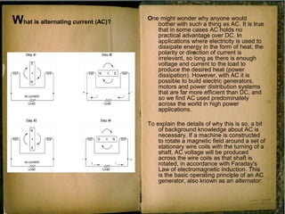 What is alternating current (AC)?
One might wonder why anyone would
bother with such a thing as AC. It is true
that in some cases AC holds no
practical advantage over DC. In
applications where electricity is used to
dissipate energy in the form of heat, the
polarity or direction of current is
irrelevant, so long as there is enough
voltage and current to the load to
produce the desired heat (power
dissipation). However, with AC it is
possible to build electric generators,
motors and power distribution systems
that are far more efficient than DC, and
so we find AC used predominately
across the world in high power
applications.
To explain the details of why this is so, a bit
of background knowledge about AC is
necessary. If a machine is constructed
to rotate a magnetic field around a set of
stationary wire coils with the turning of a
shaft, AC voltage will be produced
across the wire coils as that shaft is
rotated, in accordance with Faraday's
Law of electromagnetic induction. This
is the basic operating principle of an AC
generator, also known as an alternator:
 