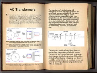 The fundamental significance of a transformer is its ability to step voltage
up or down from the powered coil to the unpowered coil. The AC
voltage induced in the unpowered (“secondary”) coil is equal to the
AC voltage across the powered (“primary”) coil multiplied by the
ratio of secondary coil turns to primary coil turns. If the secondary
coil is powering a load, the current through the secondary coil is
just the opposite: primary coil current multiplied by the ratio of
primary to secondary turns. This relationship has a very close
mechanical analogy, using torque and speed to represent voltage
and current, respectively
Speed multiplication gear train steps torque down and speed up. Step-
down transformer steps voltage down and current up.
If the winding ratio is reversed so that the primary coil has less turns than
the secondary coil, the transformer “steps up” the voltage from the
source level to a higher level at the load:
speed reduction gear train steps torque up and speed down. Step-up
transformer steps voltage up and current down.
AC Transformers
Transformers enable efficient long distance
high voltage transmission of electric energy.
Transformer technology has made long-range
electric power distribution practical. Without the
ability to efficiently step voltage up and down, it
would be cost-prohibitive to construct power sys
tems for anything but close-range (within a few
miles at most) use.
The transformer's ability to step AC
voltage up or down with ease gives AC an
advantage unmatched by DC in the realm
of power distribution in figure below.
When transmitting electrical power over
long distances, it is far more efficient to do
so with stepped-up voltages and stepped-
down currents (smaller-diameter wire with
less resistive power losses), then step the
voltage back down and the current back
up for industry, business, or consumer
use.
 