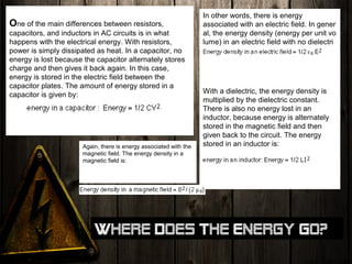One of the main differences between resistors,
capacitors, and inductors in AC circuits is in what
happens with the electrical energy. With resistors,
power is simply dissipated as heat. In a capacitor, no
energy is lost because the capacitor alternately stores
charge and then gives it back again. In this case,
energy is stored in the electric field between the
capacitor plates. The amount of energy stored in a
capacitor is given by:
In other words, there is energy
associated with an electric field. In gener
al, the energy density (energy per unit vo
lume) in an electric field with no dielectri
c is:
With a dielectric, the energy density is
multiplied by the dielectric constant.
There is also no energy lost in an
inductor, because energy is alternately
stored in the magnetic field and then
given back to the circuit. The energy
stored in an inductor is:Again, there is energy associated with the
magnetic field. The energy density in a
magnetic field is:
Where does the energy go?
 