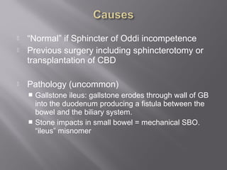  “Normal” if Sphincter of Oddi incompetence
 Previous surgery including sphincterotomy or
transplantation of CBD
 Pathology (uncommon)
 Gallstone ileus: gallstone erodes through wall of GB
into the duodenum producing a fistula between the
bowel and the biliary system.
 Stone impacts in small bowel = mechanical SBO.
“ileus” misnomer
 
