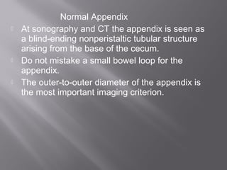Normal Appendix
 At sonography and CT the appendix is seen as
a blind-ending nonperistaltic tubular structure
arising from the base of the cecum.
 Do not mistake a small bowel loop for the
appendix.
 The outer-to-outer diameter of the appendix is
the most important imaging criterion.
 