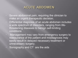 • Severe abdominal pain, requiring the clinician to
make an urgent therapeutic decision.
• Differential diagnosis of an acute abdomen includes
a wide spectrum of disorders, ranging from life-
threatening diseases to benign self-limiting
conditions
• Management may vary from emergency surgery to
reassurance of the patient and misdiagnosis may
easily result in delayed necessary treatment or
unnecessary surgery.
• Sonography and CT are the aids
 