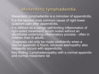  Mesenteric lymphadenitis is a mimicker of appendicitis.
 It is the second most common cause of right lower
quadrant pain after appendicitis.
 It is defined as a benign self-limiting inflammation of
right-sided mesenteric lymph nodes without an
identifiable underlying inflammatory process - often in
children than in adults..
 Diagnosis can only be made confidently when a
normal appendix is found, because adenopathy also
frequently occurs with appendicitis.
 Key finding: Lymphadenopathy with a normal appendix
and normal mesenteric fat
 